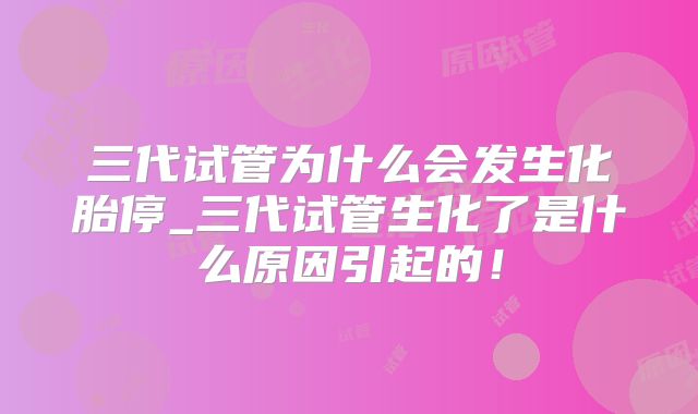 三代试管为什么会发生化胎停_三代试管生化了是什么原因引起的！