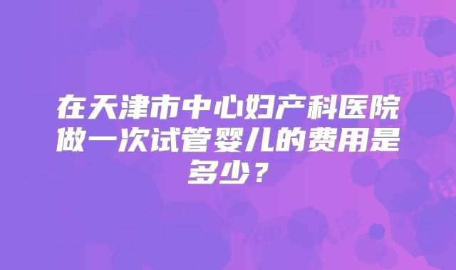 在天津市中心妇产科医院做一次试管婴儿的费用是多少?