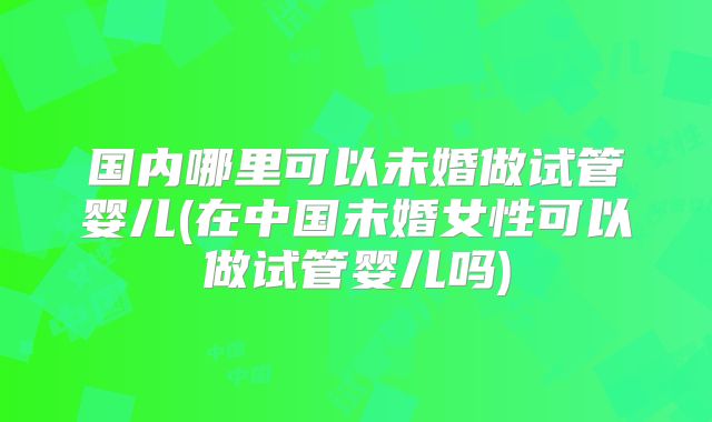 国内哪里可以未婚做试管婴儿(在中国未婚女性可以做试管婴儿吗)