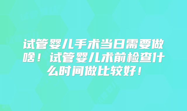 试管婴儿手术当日需要做啥！试管婴儿术前检查什么时间做比较好！