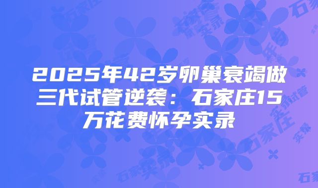 2025年42岁卵巢衰竭做三代试管逆袭:石家庄15万花费怀孕实录