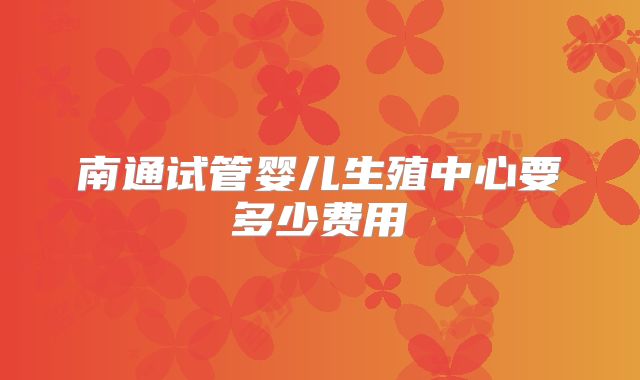 南通试管婴儿生殖中心要多少费用