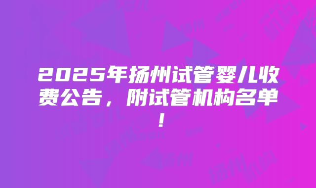 2025年扬州试管婴儿收费公告，附试管机构名单！