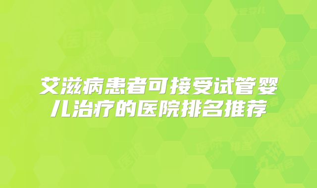 艾滋病患者可接受试管婴儿治疗的医院排名推荐