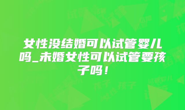 女性没结婚可以试管婴儿吗_未婚女性可以试管要孩子吗!