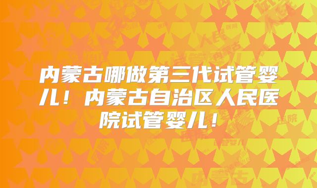 内蒙古哪做第三代试管婴儿!内蒙古自治区人民医院试管婴儿!