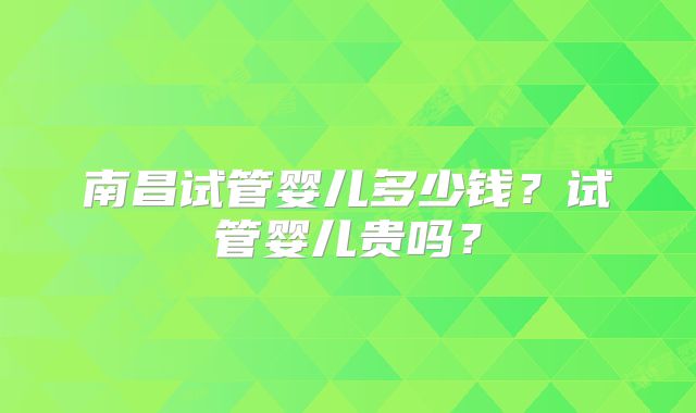 南昌试管婴儿多少钱?试管婴儿贵吗?