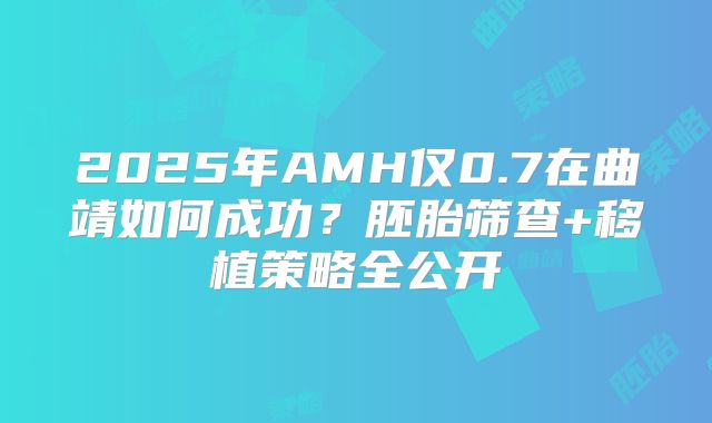 2025年AMH仅0.7在曲靖如何成功？胚胎筛查+移植策略全公开