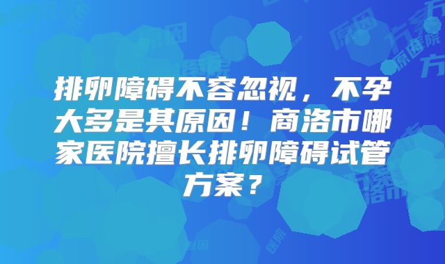 排卵障碍不容忽视,不孕大多是其原因!商洛市哪家医院擅长排卵障碍试管方案?