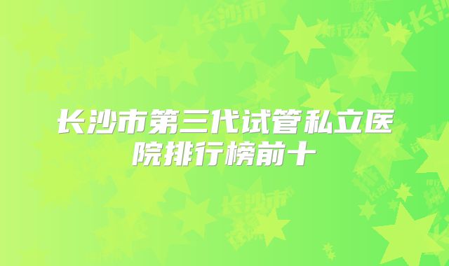 长沙市第三代试管私立医院排行榜前十