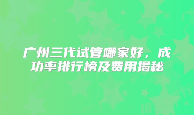 广州三代试管哪家好,成功率排行榜及费用揭秘