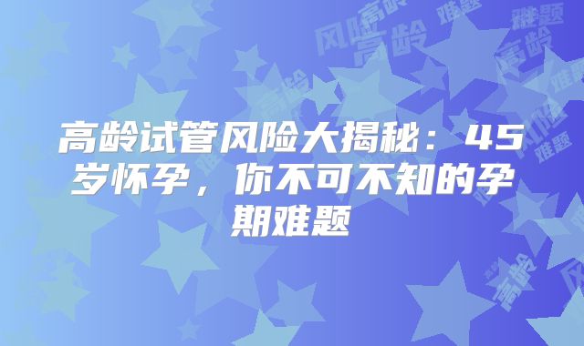 高龄试管风险大揭秘:45岁怀孕,你不可不知的孕期难题