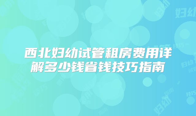西北妇幼试管租房费用详解多少钱省钱技巧指南