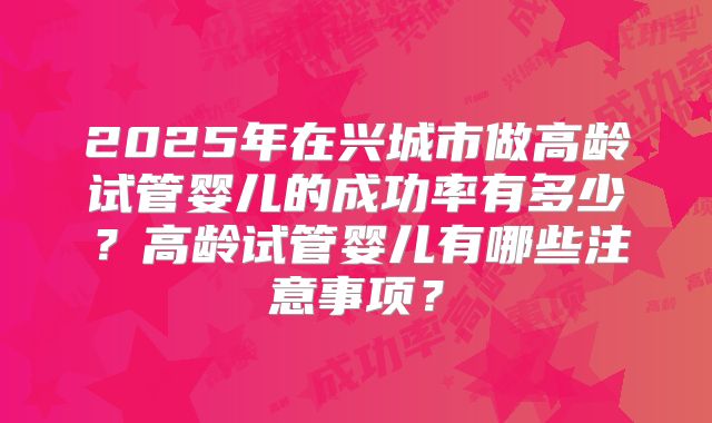 2025年在兴城市做高龄试管婴儿的成功率有多少？高龄试管婴儿有哪些注意事项？
