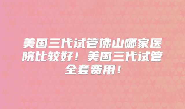 美国三代试管佛山哪家医院比较好！美国三代试管全套费用！