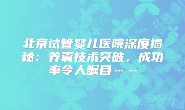 北京试管婴儿医院深度揭秘：养囊技术突破，成功率令人瞩目……