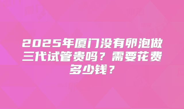 2025年厦门没有卵泡做三代试管贵吗？需要花费多少钱？
