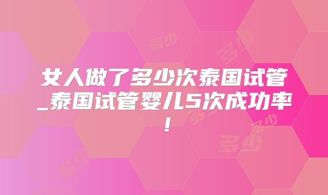女人做了多少次泰国试管_泰国试管婴儿5次成功率！