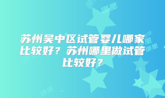 苏州吴中区试管婴儿哪家比较好?苏州哪里做试管比较好?
