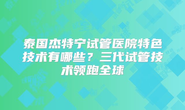 泰国杰特宁试管医院特色技术有哪些？三代试管技术领跑全球
