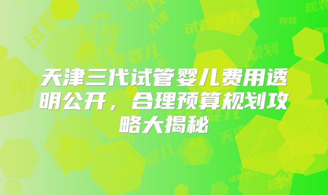 天津三代试管婴儿费用透明公开,合理预算规划攻略大揭秘