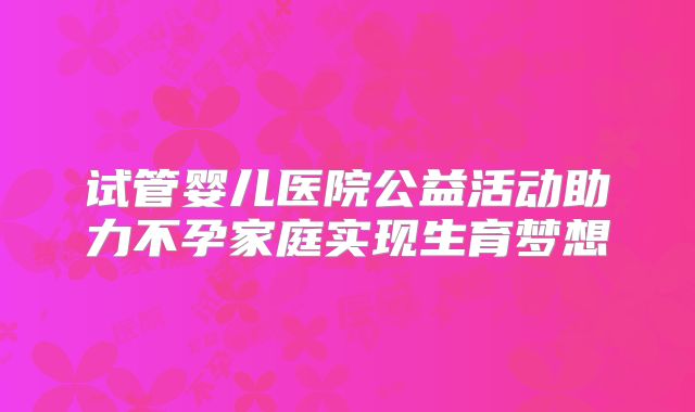试管婴儿医院公益活动助力不孕家庭实现生育梦想