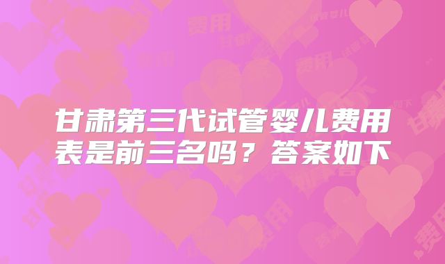 甘肃第三代试管婴儿费用表是前三名吗？答案如下