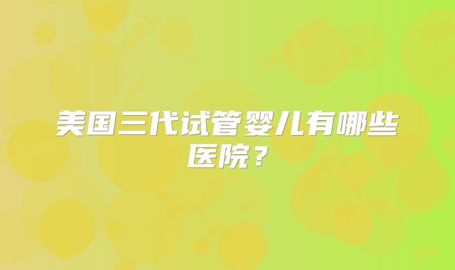 美国三代试管婴儿有哪些医院?