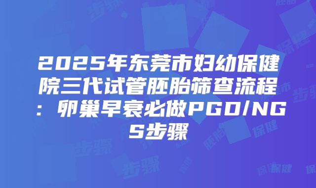 2025年东莞市妇幼保健院三代试管胚胎筛查流程：卵巢早衰必做PGD/NGS步骤