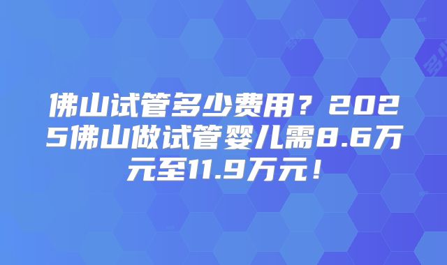 佛山试管多少费用?2025佛山做试管婴儿需8.6万元至11.9万元!