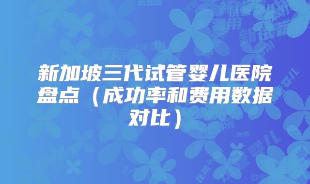 新加坡三代试管婴儿医院盘点(成功率和费用数据对比)