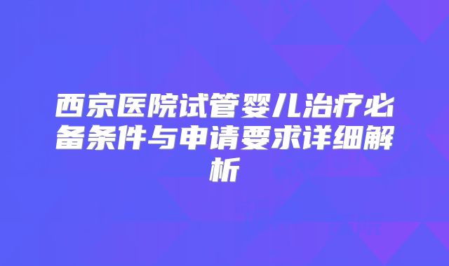 西京医院试管婴儿治疗必备条件与申请要求详细解析