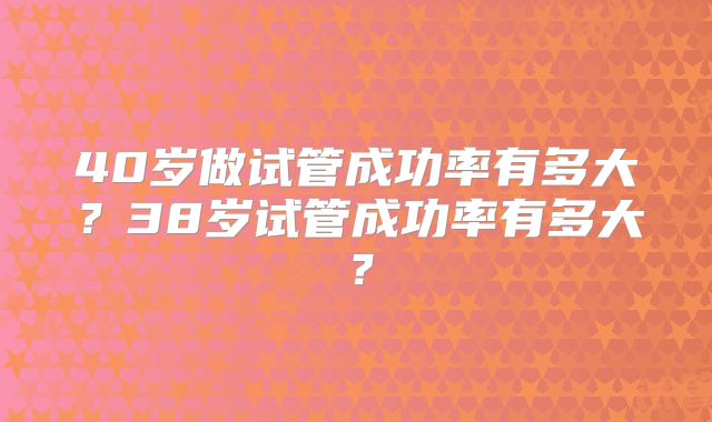 40岁做试管成功率有多大？38岁试管成功率有多大？