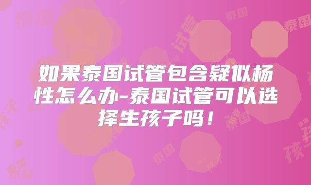如果泰国试管包含疑似杨性怎么办-泰国试管可以选择生孩子吗！