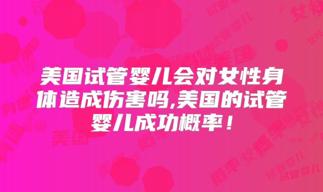 美国试管婴儿会对女性身体造成伤害吗,美国的试管婴儿成功概率!
