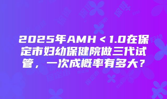 2025年AMH<1.0在保定市妇幼保健院做三代试管,一次成概率有多大?