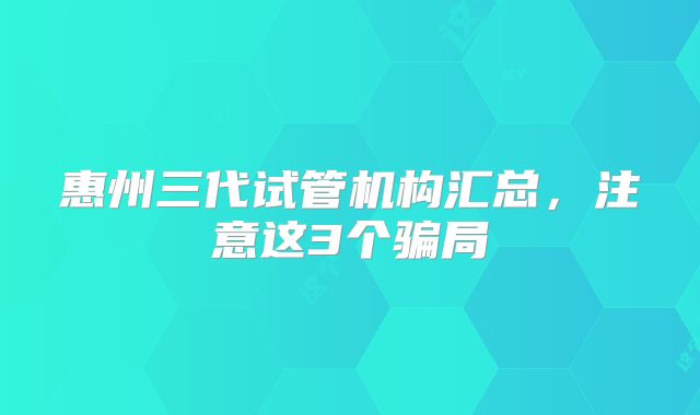 惠州三代试管机构汇总,注意这3个骗局