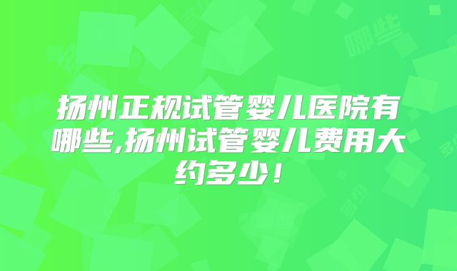 扬州正规试管婴儿医院有哪些,扬州试管婴儿费用大约多少！