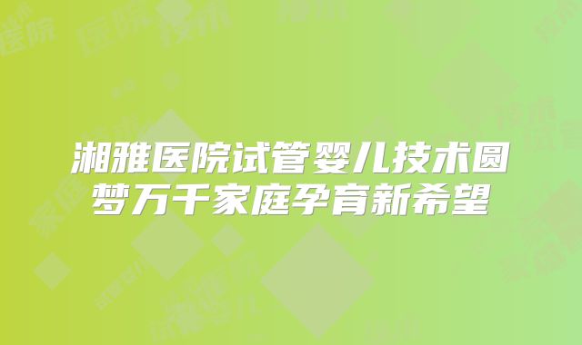湘雅医院试管婴儿技术圆梦万千家庭孕育新希望