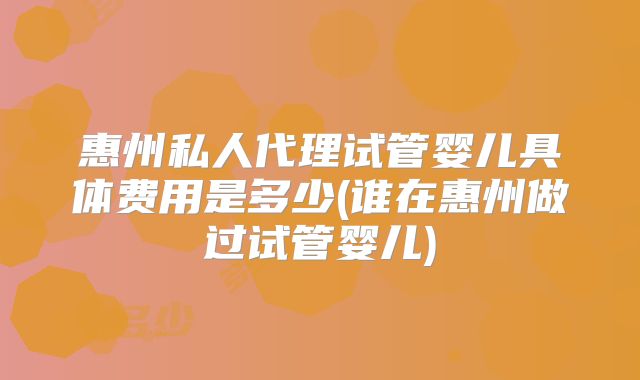 惠州私人代理试管婴儿具体费用是多少(谁在惠州做过试管婴儿)