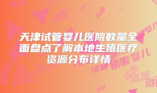 天津试管婴儿医院数量全面盘点了解本地生殖医疗资源分布详情