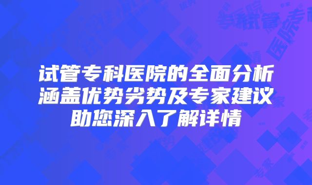 试管专科医院的全面分析涵盖优势劣势及专家建议助您深入了解详情