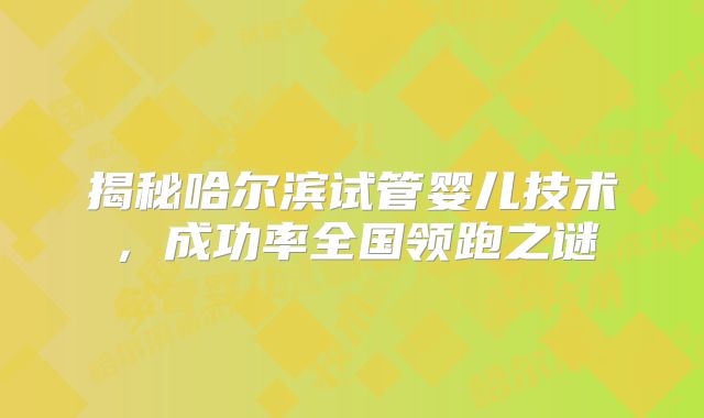 揭秘哈尔滨试管婴儿技术,成功率全国领跑之谜