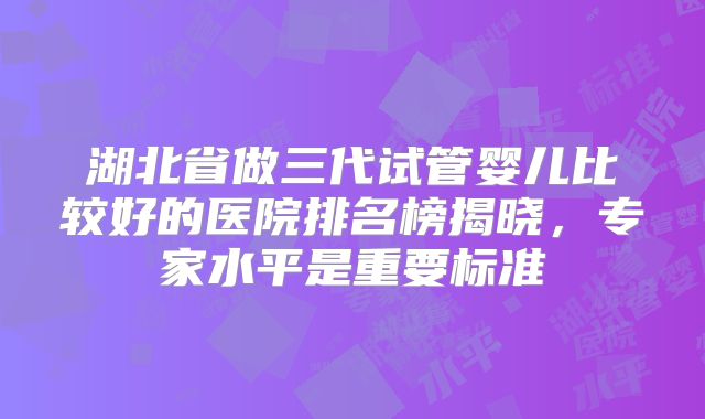 湖北省做三代试管婴儿比较好的医院排名榜揭晓,专家水平是重要标准