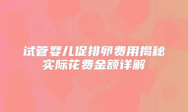 试管婴儿促排卵费用揭秘实际花费金额详解