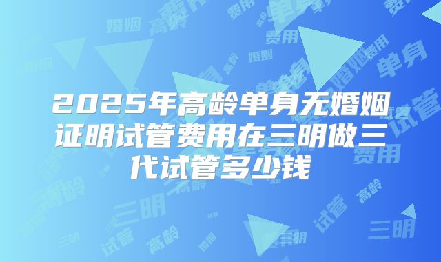 2025年高龄单身无婚姻证明试管费用在三明做三代试管多少钱