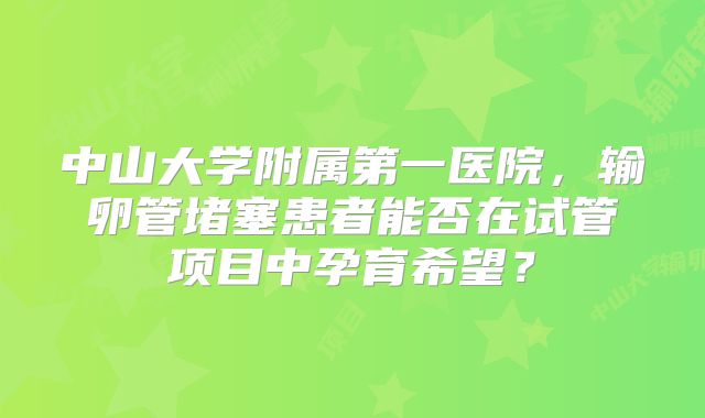 中山大学附属第一医院，输卵管堵塞患者能否在试管项目中孕育希望？