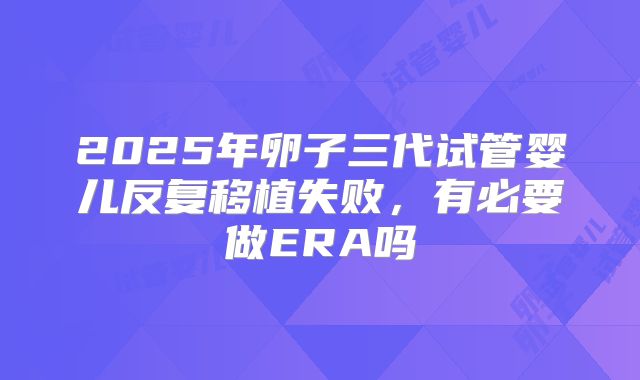 2025年卵子三代试管婴儿反复移植失败,有必要做ERA吗