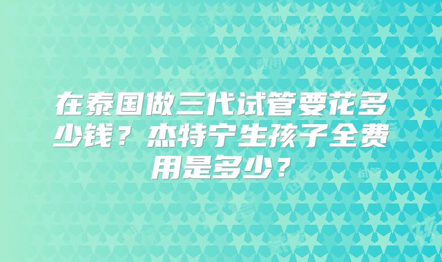 在泰国做三代试管要花多少钱？杰特宁生孩子全费用是多少？