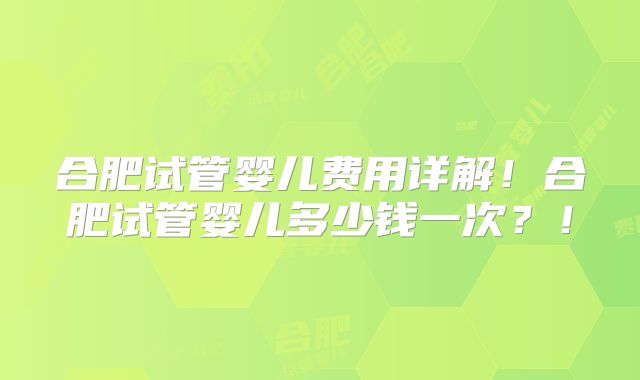 合肥试管婴儿费用详解！合肥试管婴儿多少钱一次？！